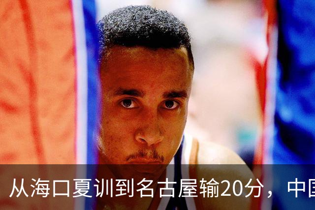 从海口夏训到名古屋输20分，中国男篮这个夏天到底值几分？